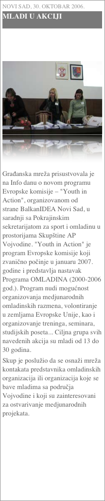 Novi Sad, 30. oktobar 2006.
MLADI U AKCIJI



￼

Građanska mreža prisustvovala je na Info danu o novom programu Evropske komisije – "Youth in Action", organizovanom od strane BalkanIDEA Novi Sad, u saradnji sa Pokrajinskim sekretarijatom za sport i omladinu u prostorijama Skupštine AP Vojvodine. "Youth in Action" je program Evropske komisije koji zvanično počinje u januaru 2007. godine i predstavlja nastavak Programa OMLADINA (2000-2006 god.). Program nudi mogućnost organizovanja medjunarodnih omladinskih razmena, volontiranje u zemljama Evropske Unije, kao i organizovanje treninga, seminara, studijskih poseta... Ciljna grupa svih navedenih akcija su mladi od 13 do 30 godina.Skup je poslužio da se osnaži mreža kontakata predstavnika omladinskih organizacija ili organizacija koje se bave mladima sa područja Vojvodine i koji su zainteresovani za ostvarivanje medjunarodnih projekata.
