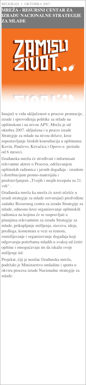 Beograd, 1. oktobra 2007.
MREŽA - RESURSNI CENTAR ZA IZRADU NACIONALNE STRATEGIJE ZA MLADE
￼



Imajući u vidu uključenost u procese promocije, izrade i sprovođenja politike za mlade na opštinskom i na nivou APV, Mreža je od oktobra 2007. uključena i u proces izrade Strategije za mlade na nivou države, kroz uspostavljanje širokih konsultacija u opštinama Kovin, Pančevo, Kovačica i Opovo u  periodu od 6 meseci.Građanska mreža će utvrđivati i informisati relevantne aktere o Procesu, održavanjem opštinskih radionica i javnih događaja - izradom i distribucijom promo-materijala i predstavljanjem „Tvojih i mojih recepata za 21. vek“ .Građanska mreža ka mreža će uzeti učešće u izradi strategije za mlade ostvarujući predviđene zadatke Resursnog centra za izradu Strategije za mlade, odnosno kroz organizovanje opštinskih radionica na kojima će se raspravljati o pitanjima relevantnim za izradu Strategije za mlade, prikupljanje mišljenja, stavova, ideja, predloga, komentara u vezi sa temom, osmišljavanje i organizovanje događaja koji odgovaraju potrebama mladih u svakoj od četiri opštine i omogućavaju im da iskažu svoje mišljenje itd.Projekat, čiji je nosilac Građanska mreža, podržalo je Ministarstvo omladine i sporta u okviru procesa izrade Nacionalne strategije za mlade: