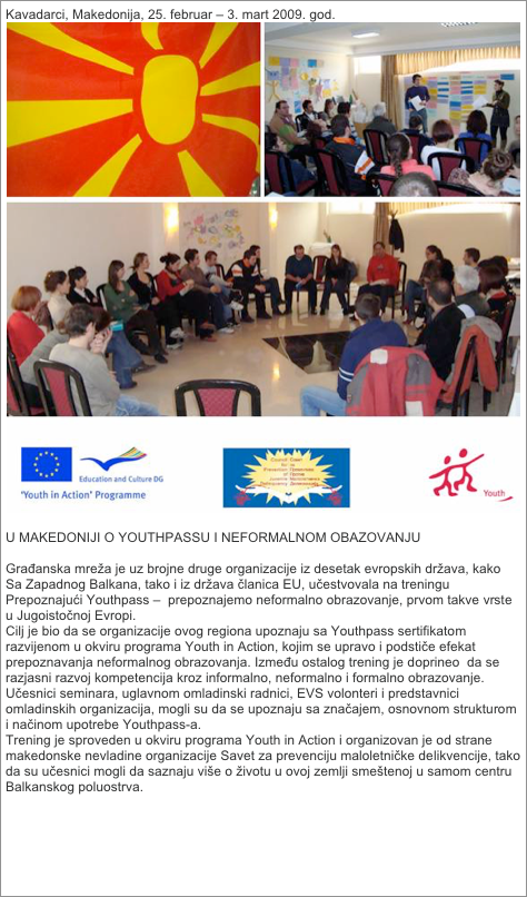 Kavadarci, Makedonija, 25. februar – 3. mart 2009. god.
￼

U MAKEDONIJI O YOUTHPASSU I NEFORMALNOM OBAZOVANJU

Građanska mreža je uz brojne druge organizacije iz desetak evropskih država, kako Sa Zapadnog Balkana, tako i iz država članica EU, učestvovala na treningu Prepoznajući Youthpass –  prepoznajemo neformalno obrazovanje, prvom takve vrste u Jugoistočnoj Evropi.
Cilj je bio da se organizacije ovog regiona upoznaju sa Youthpass sertifikatom razvijenom u okviru programa Youth in Action, kojim se upravo i podstiče efekat prepoznavanja neformalnog obrazovanja. Između ostalog trening je doprineo  da se razjasni razvoj kompetencija kroz informalno, neformalno i formalno obrazovanje. Učesnici seminara, uglavnom omladinski radnici, EVS volonteri i predstavnici omladinskih organizacija, mogli su da se upoznaju sa značajem, osnovnom strukturom i načinom upotrebe Youthpass-a.
Trening je sproveden u okviru programa Youth in Action i organizovan je od strane makedonske nevladine organizacije Savet za prevenciju maloletničke delikvencije, tako da su učesnici mogli da saznaju više o životu u ovoj zemlji smeštenoj u samom centru Balkanskog poluostrva.

