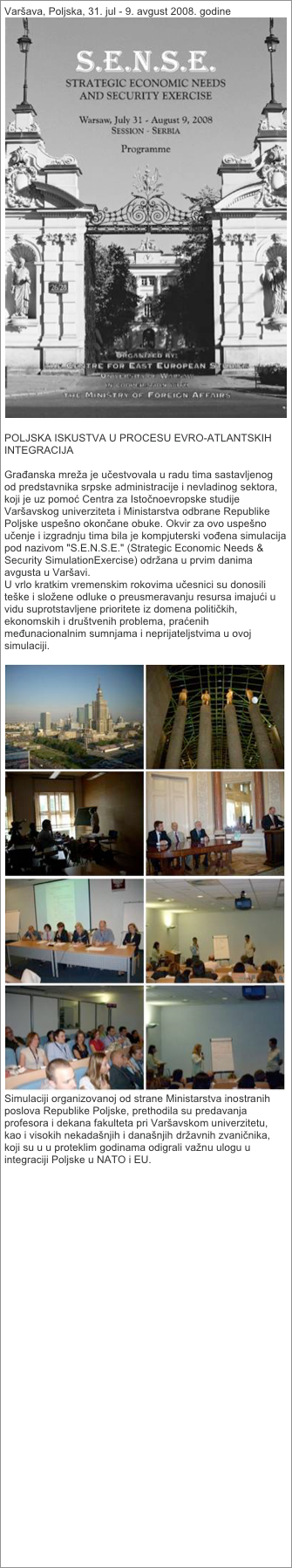 Varšava, Poljska, 31. jul - 9. avgust 2008. godine
￼

POLJSKA ISKUSTVA U PROCESU EVRO-ATLANTSKIH INTEGRACIJA

Građanska mreža je učestvovala u radu tima sastavljenog od predstavnika srpske administracije i nevladinog sektora, koji je uz pomoć Centra za Istočnoevropske studije Varšavskog univerziteta i Ministarstva odbrane Republike Poljske uspešno okončane obuke. Okvir za ovo uspešno učenje i izgradnju tima bila je kompjuterski vođena simulacija pod nazivom "S.E.N.S.E." (Strategic Economic Needs & Security SimulationExercise) održana u prvim danima avgusta u Varšavi.
U vrlo kratkim vremenskim rokovima učesnici su donosili teške i složene odluke o preusmeravanju resursa imajući u vidu suprotstavljene prioritete iz domena političkih, ekonomskih i društvenih problema, praćenih međunacionalnim sumnjama i neprijateljstvima u ovoj simulaciji.
 
￼
Simulaciji organizovanoj od strane Ministarstva inostranih poslova Republike Poljske, prethodila su predavanja profesora i dekana fakulteta pri Varšavskom univerzitetu, kao i visokih nekadašnjih i današnjih državnih zvaničnika, koji su u u proteklim godinama odigrali važnu ulogu u integraciji Poljske u NATO i EU.

