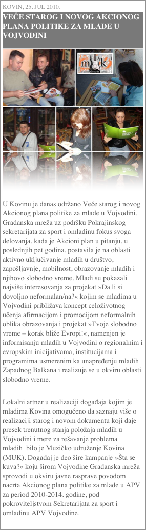 Kovin, 25. jul 2010.
VEČE STAROG I NOVOG AKCIONOG PLANA POLITIKE ZA MLADE U VOJVODINI
￼




U Kovinu je danas održano Veče starog i novog Akcionog plana politike za mlade u Vojvodini. Građanska mreža uz podršku Pokrajinskog sekretarijata za sport i omladinu fokus svoga delovanja, kada je Akcioni plan u pitanju, u poslednjih pet godina, postavila je na oblasti aktivno uključivanje mladih u društvo, zapošljavnje, mobilnost, obrazovanje mladih i njihovo slobodno vreme. Mladi su pokazali najviše interesovanja za projekat »Da li si dovoljno neformalan/na?« kojim se mladima u Vojvodini približava koncept celoživotnog učenja afirmacijom i promocijom neformalnih oblika obrazovanja i projekat »Tvoje slobodno vreme – korak bliže Evropi!«, namenjen je informisanju mladih u Vojvodini o regionalnim i evropskim inicijativama, institucijama i programima usmerenim ka unapređenju mladih Zapadnog Balkana i realizuje se u okviru oblasti slobodno vreme. Lokalni artner u realizaciji događaja kojim je mladima Kovina omogućeno da saznaju više o realizaciji starog i novom dokumentu koji daje presek trenutnog stanja položaja mladih u Vojvodini i mere za rešavanje problema mladih  bilo je Muzičko udruženje Kovina (MUK). Događaj je deo šire kampanje »Šta se kuva?« koju širom Vojvodine Građanska mreža sprovodi u okviru javne rasprave povodom nacrta Akcionog plana politike za mlade u APV za period 2010-2014. godine, pod pokroviteljstvom Sekretarijata za sport i omladinu APV Vojvodine.