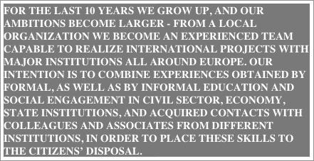 For the last 10 years we grow up, and our ambitions become larger - from a local organization we become an experienced team capable to realize international projects with major institutions all around Europe. Our intention is to combine experiences obtained by formal, as well as by informal education and social engagement in civil sector, economy, state institutions, and acquired contacts with colleagues and associates from different institutions, in order to place these skills to the citizens’ disposal.