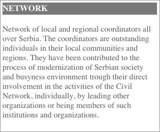 Network
Network of local and regional coordinators all over Serbia. The coordinators are outstanding individuals in their local communities and regions. They have been contributed to the process of modernization of Serbian society and busyness environment trough their direct involvement in the activities of the Civil Network, individually, by leading other organizations or being members of such institutions and organizations.